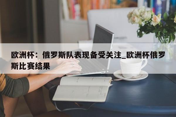 开云体育-欧洲杯：俄罗斯队表现备受关注_欧洲杯俄罗斯比赛结果