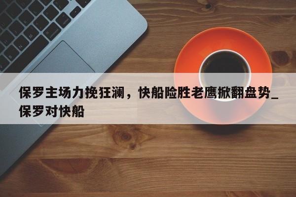 开云体育-保罗主场力挽狂澜，快船险胜老鹰掀翻盘势_保罗对快船