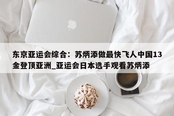 开云体育-东京亚运会综合：苏炳添做最快飞人中国13金登顶亚洲_亚运会日本选手观看苏炳添