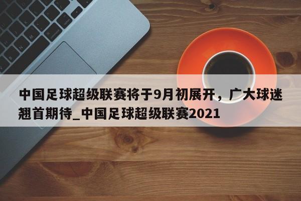 开云体育-中国足球超级联赛将于9月初展开，广大球迷翘首期待_中国足球超级联赛2021