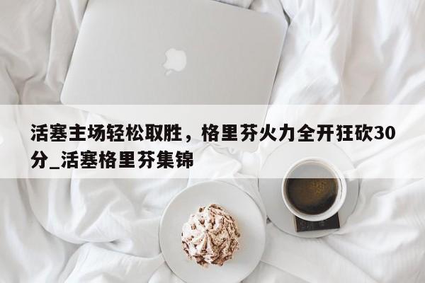 开云体育-活塞主场轻松取胜，格里芬火力全开狂砍30分_活塞格里芬集锦