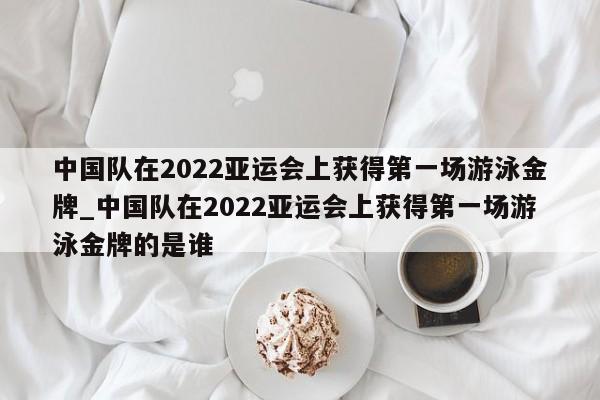 开云体育-中国队在2022亚运会上获得第一场游泳金牌_中国队在2022亚运会上获得第一场游泳金牌的是谁