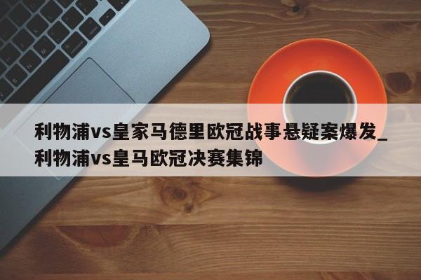 开云体育-利物浦vs皇家马德里欧冠战事悬疑案爆发_利物浦vs皇马欧冠决赛集锦