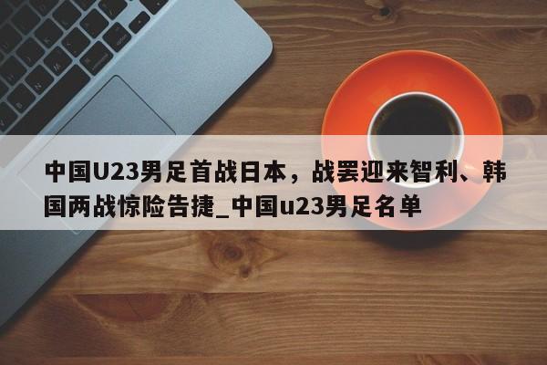 开云体育-中国U23男足首战日本，战罢迎来智利、韩国两战惊险告捷_中国u23男足名单